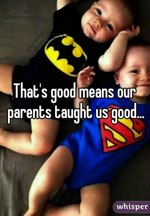 That's good means our parents taught us good...