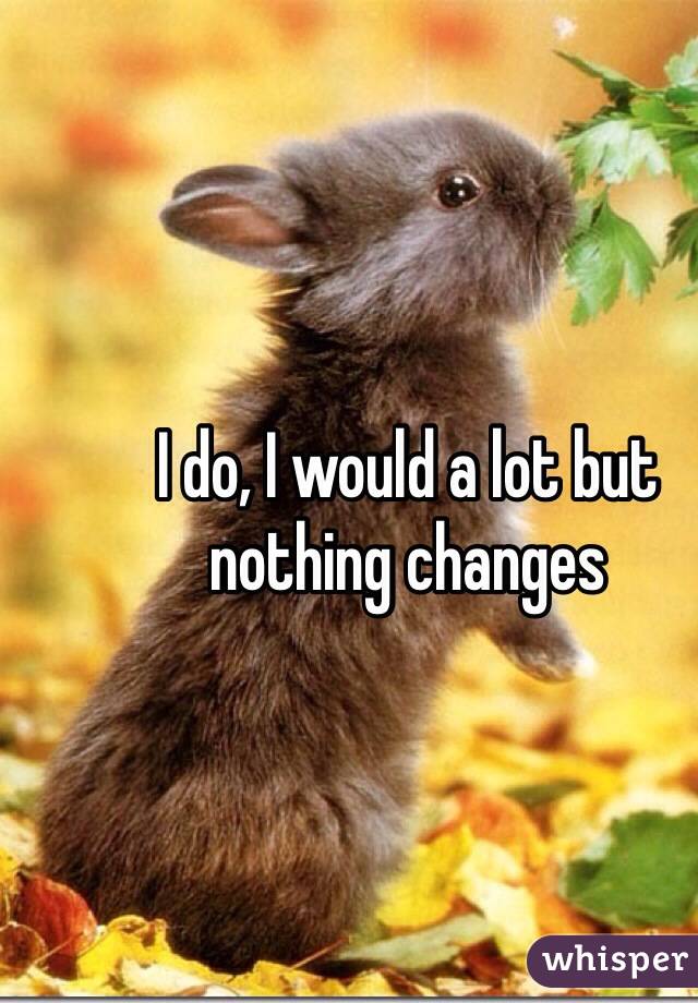 I do, I would a lot but nothing changes 