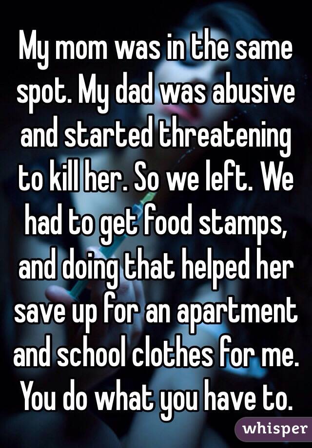 My mom was in the same spot. My dad was abusive and started threatening to kill her. So we left. We had to get food stamps, and doing that helped her save up for an apartment and school clothes for me. You do what you have to. 