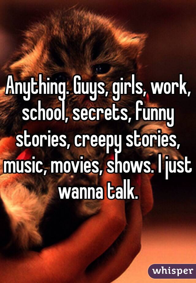 Anything. Guys, girls, work, school, secrets, funny stories, creepy stories, music, movies, shows. I just wanna talk.