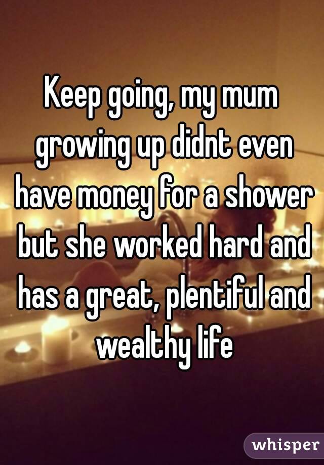 Keep going, my mum growing up didnt even have money for a shower but she worked hard and has a great, plentiful and wealthy life