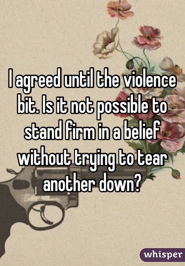 I agreed until the violence bit. Is it not possible to stand firm in a belief without trying to tear another down?