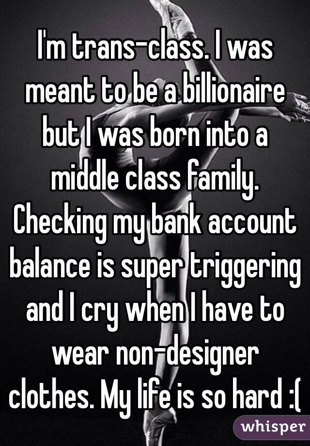 I'm trans-class. I was meant to be a billionaire but I was born into a middle class family. Checking my bank account balance is super triggering and I cry when I have to wear non-designer clothes. My life is so hard :(