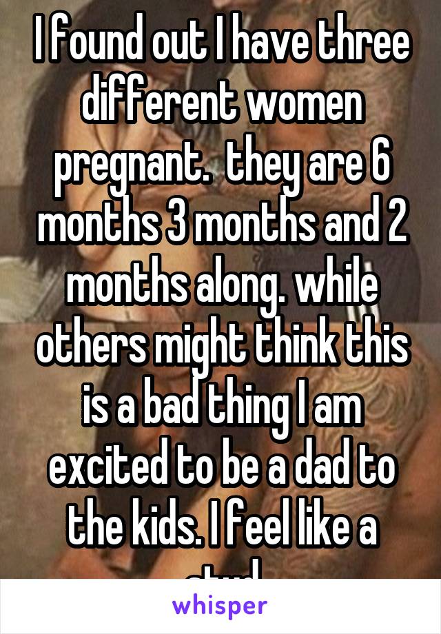 I found out I have three different women pregnant.  they are 6 months 3 months and 2 months along. while others might think this is a bad thing I am excited to be a dad to the kids. I feel like a stud