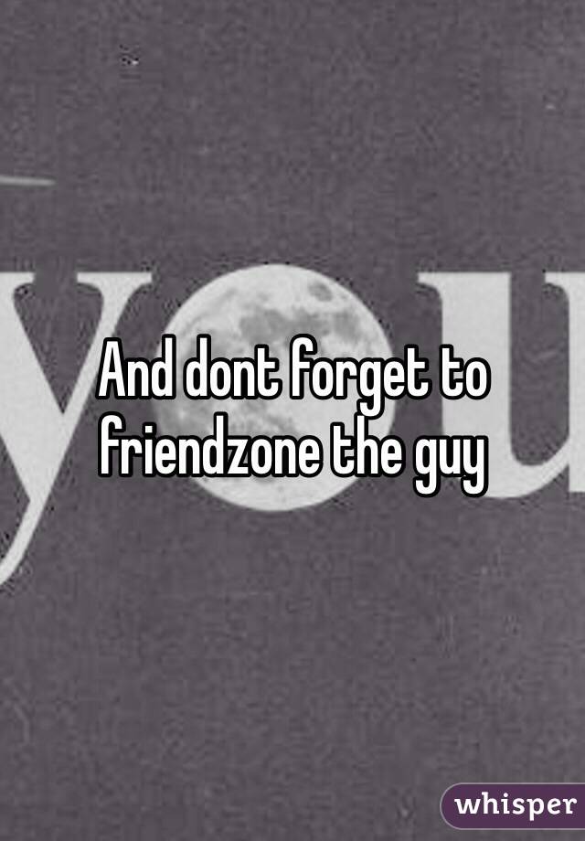 And dont forget to friendzone the guy