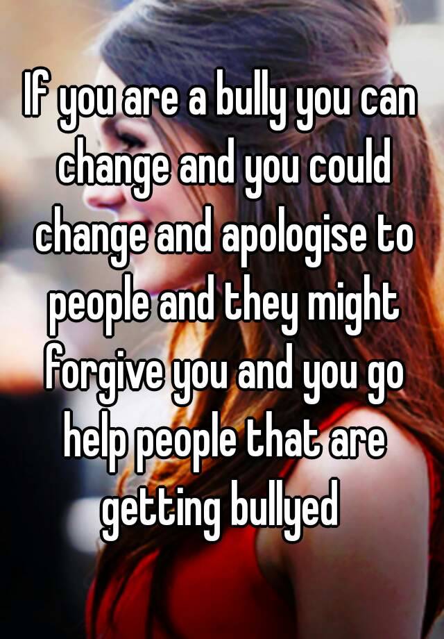 If you are a bully you can change and you could change and apologise to ...