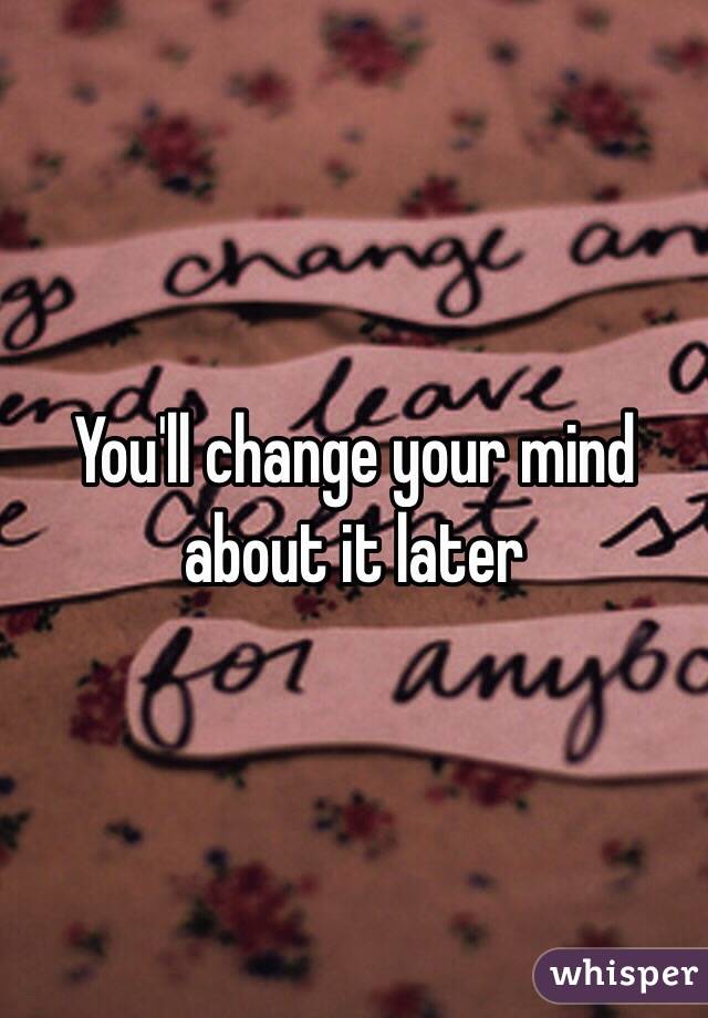 You'll change your mind about it later