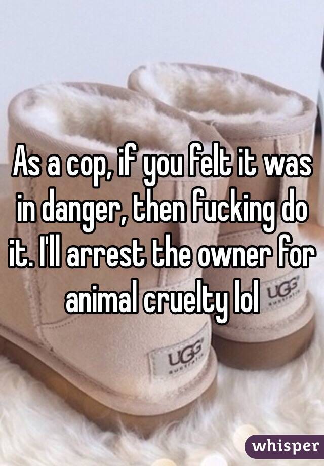 As a cop, if you felt it was in danger, then fucking do it. I'll arrest the owner for animal cruelty lol