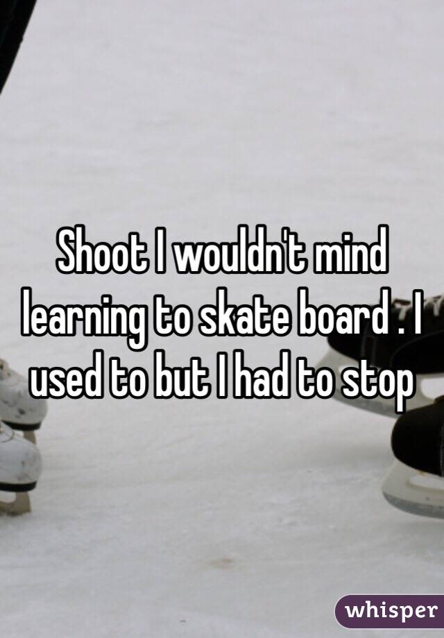 Shoot I wouldn't mind learning to skate board . I used to but I had to stop 