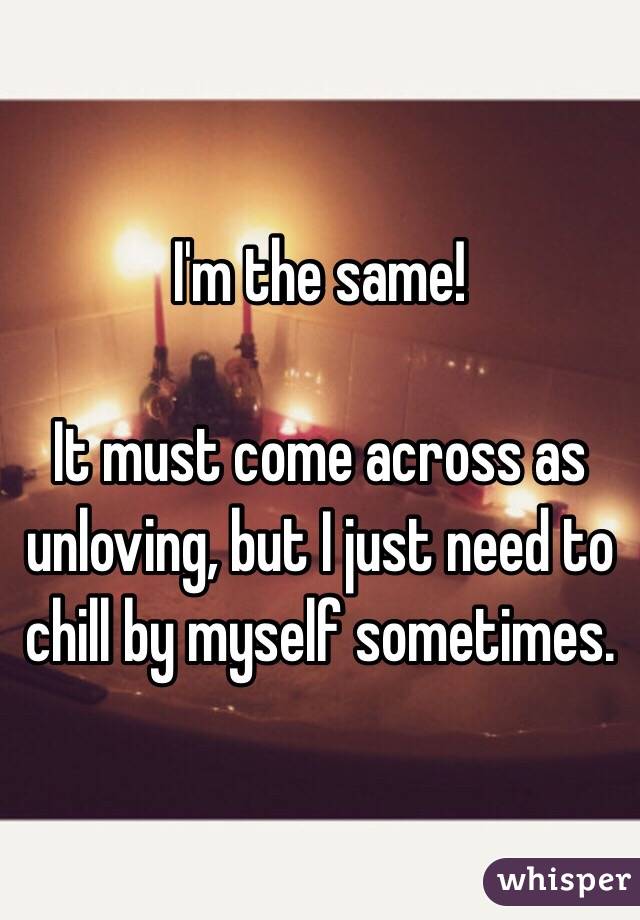 I'm the same! 

It must come across as unloving, but I just need to chill by myself sometimes.