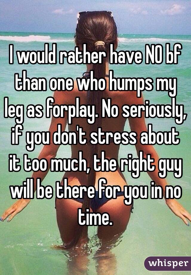 I would rather have NO bf than one who humps my leg as forplay. No seriously, if you don't stress about it too much, the right guy will be there for you in no time.