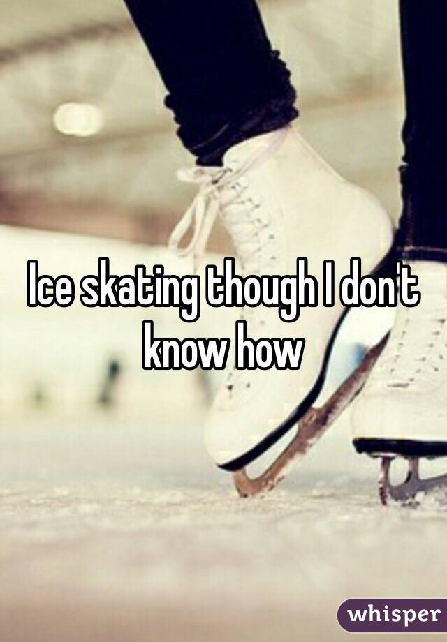 Ice skating though I don't know how 