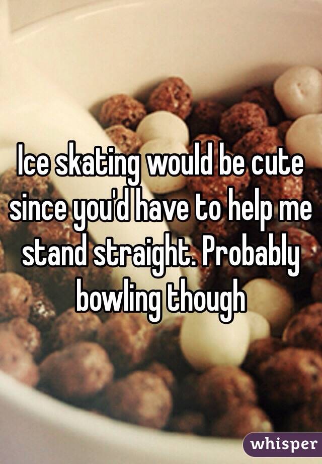 Ice skating would be cute since you'd have to help me stand straight. Probably bowling though 