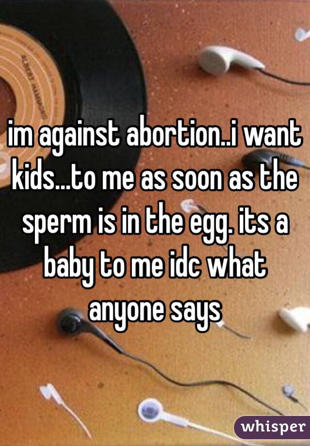 im against abortion..i want kids...to me as soon as the sperm is in the egg. its a baby to me idc what anyone says