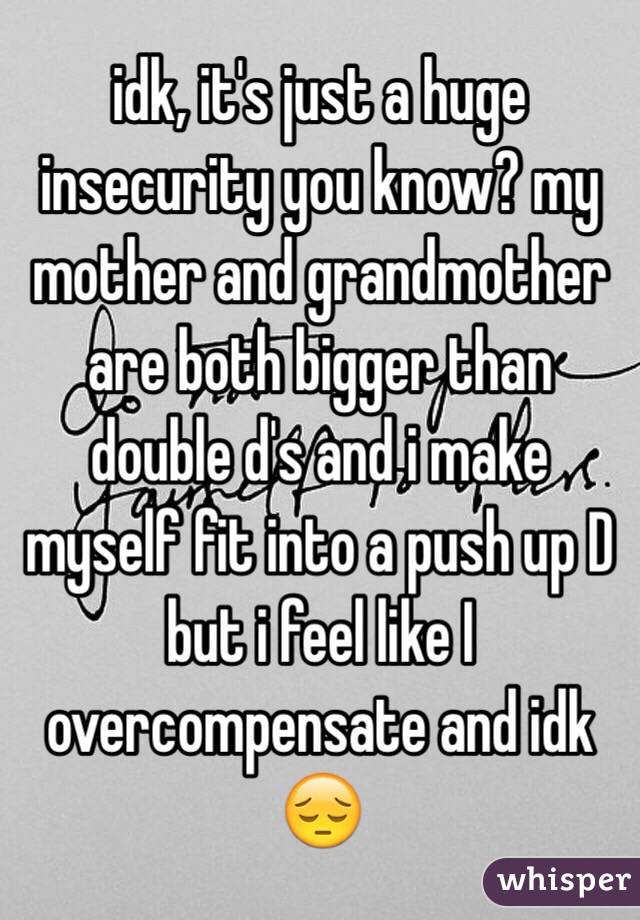 idk, it's just a huge insecurity you know? my mother and grandmother are both bigger than double d's and i make myself fit into a push up D but i feel like I overcompensate and idk 😔