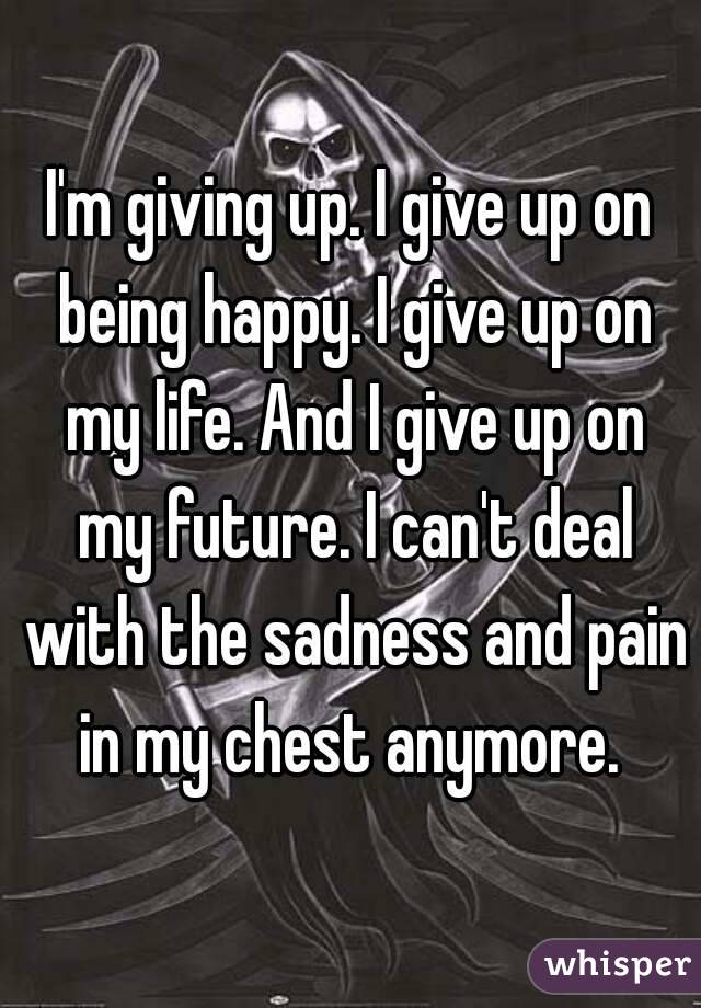 I'm giving up. I give up on being happy. I give up on my life. And I give up on my future. I can't deal with the sadness and pain in my chest anymore. 