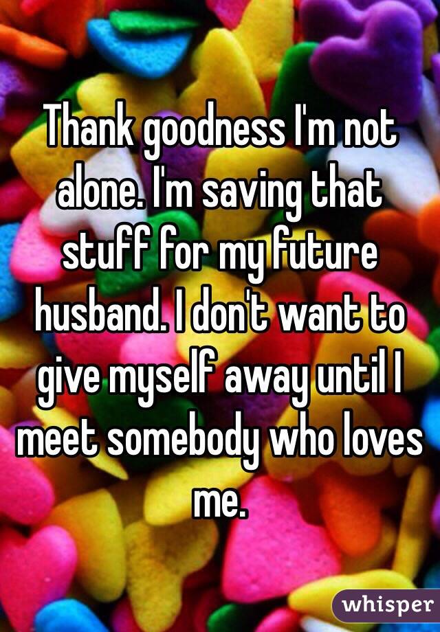 Thank goodness I'm not alone. I'm saving that stuff for my future husband. I don't want to give myself away until I meet somebody who loves me.