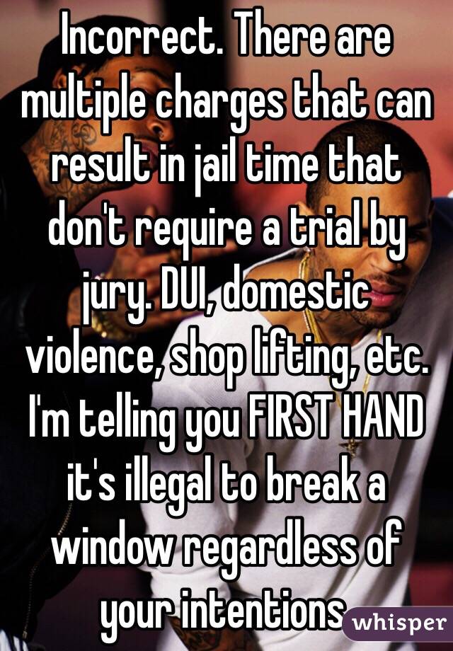 Incorrect. There are multiple charges that can result in jail time that don't require a trial by jury. DUI, domestic violence, shop lifting, etc. I'm telling you FIRST HAND it's illegal to break a window regardless of your intentions. 