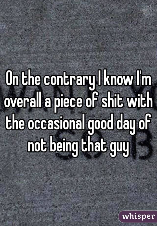 On the contrary I know I'm overall a piece of shit with the occasional good day of not being that guy