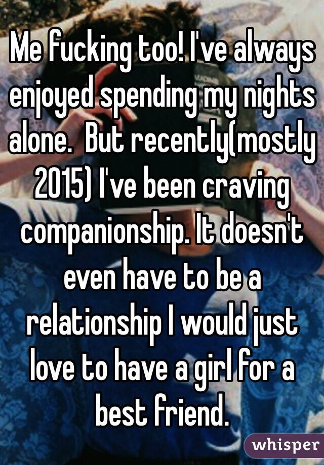 Me fucking too! I've always enjoyed spending my nights alone.  But recently(mostly 2015) I've been craving companionship. It doesn't even have to be a relationship I would just love to have a girl for a best friend. 