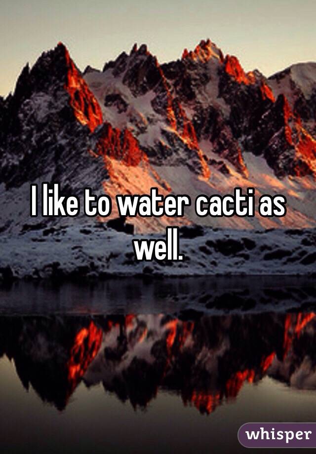 I like to water cacti as well.