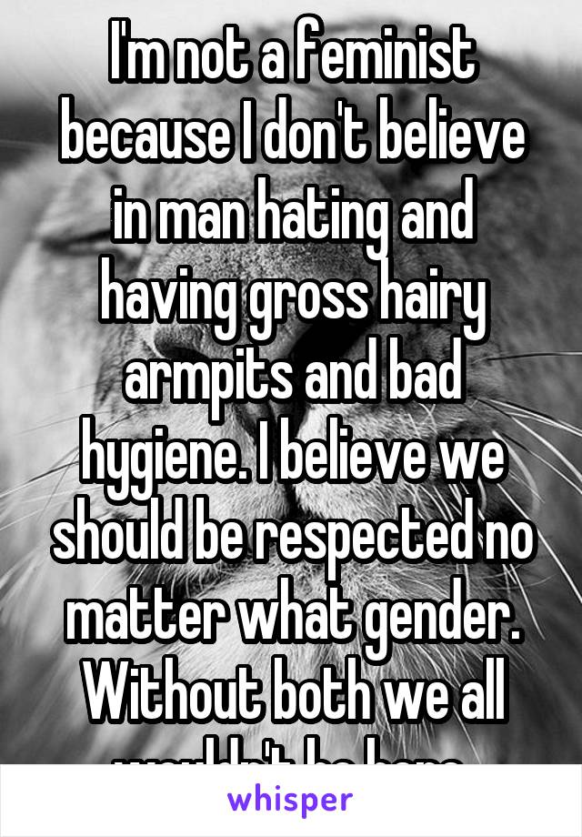 I'm not a feminist because I don't believe in man hating and having gross hairy armpits and bad hygiene. I believe we should be respected no matter what gender. Without both we all wouldn't be here.