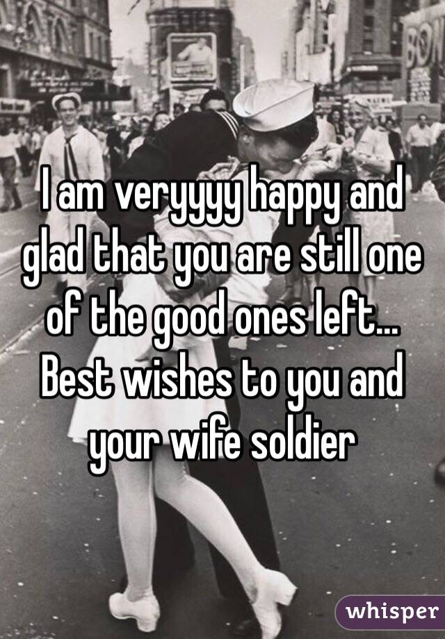 I am veryyyy happy and glad that you are still one of the good ones left... Best wishes to you and your wife soldier 