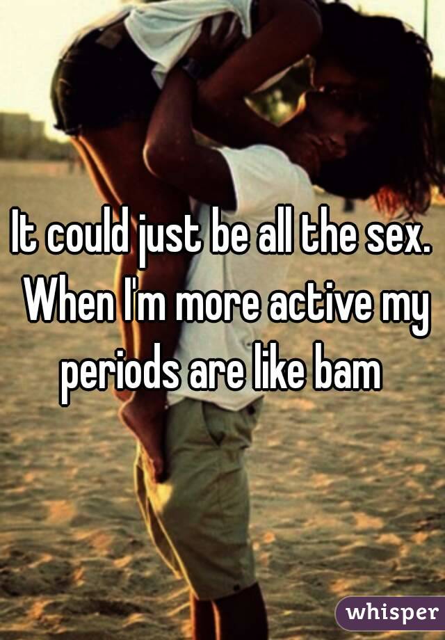 It could just be all the sex. When I'm more active my periods are like bam 