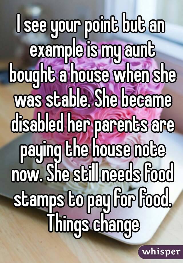 I see your point but an example is my aunt bought a house when she was stable. She became disabled her parents are paying the house note now. She still needs food stamps to pay for food. Things change