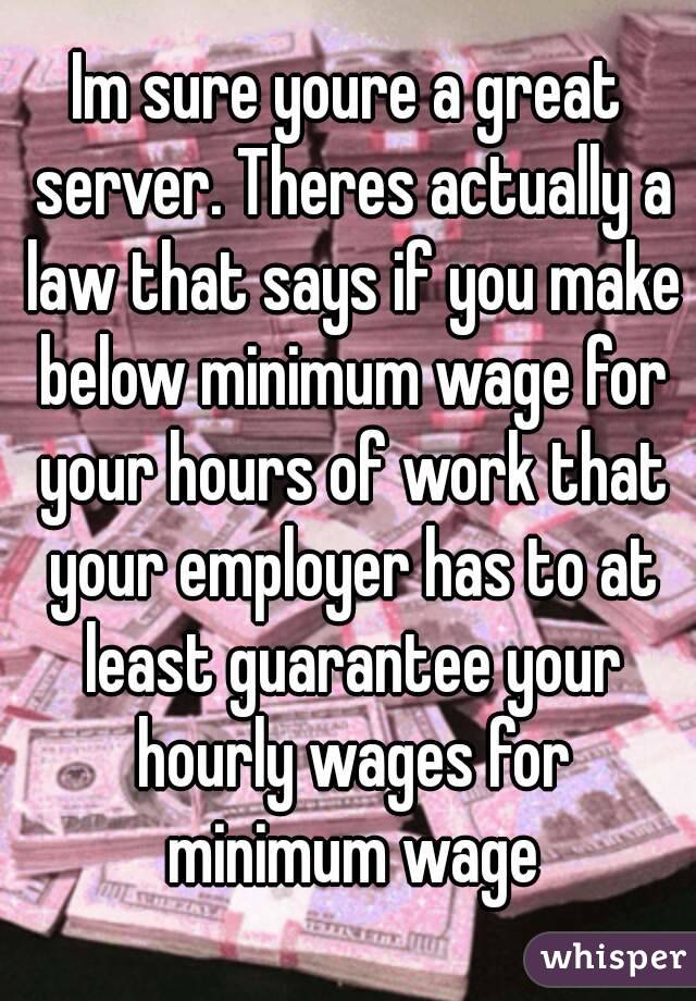 Im sure youre a great server. Theres actually a law that says if you make below minimum wage for your hours of work that your employer has to at least guarantee your hourly wages for minimum wage
