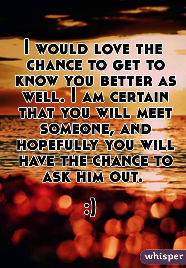 I would love the chance to get to know you better as well. I am certain that you will meet someone, and hopefully you will have the chance to ask him out. 

:) 