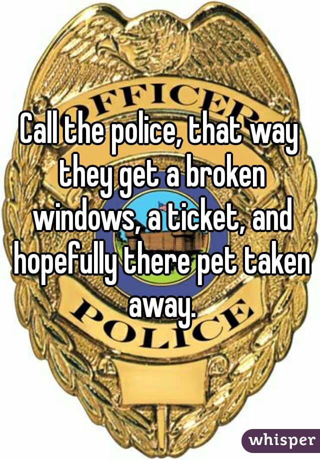 Call the police, that way they get a broken windows, a ticket, and hopefully there pet taken away.