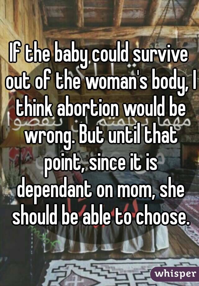 If the baby could survive out of the woman's body, I think abortion would be wrong. But until that point, since it is dependant on mom, she should be able to choose.