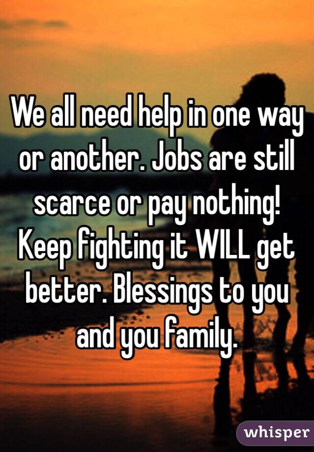 We all need help in one way or another. Jobs are still scarce or pay nothing! Keep fighting it WILL get better. Blessings to you and you family. 
