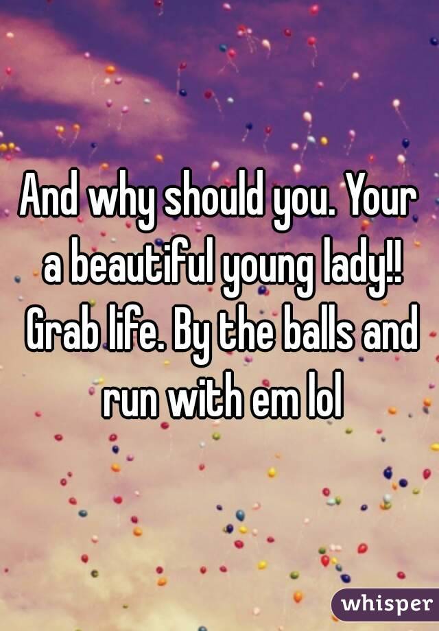 And why should you. Your a beautiful young lady!! Grab life. By the balls and run with em lol