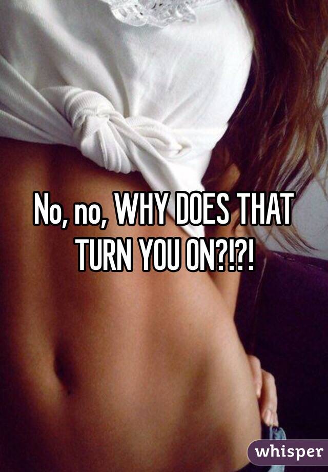 No, no, WHY DOES THAT TURN YOU ON?!?!