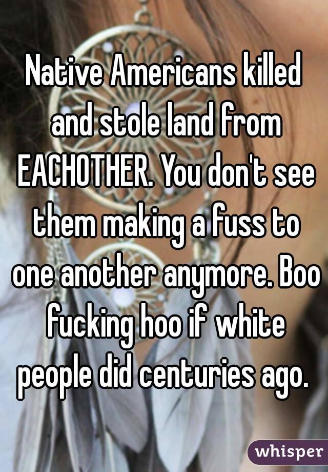 Native Americans killed and stole land from EACHOTHER. You don't see them making a fuss to one another anymore. Boo fucking hoo if white people did centuries ago. 