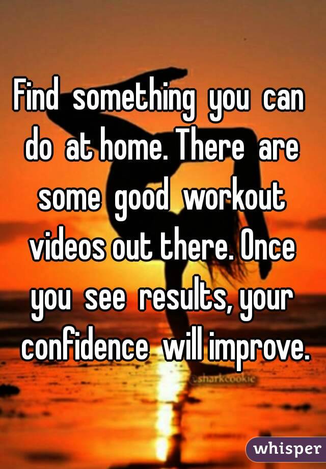 Find  something  you  can  do  at home. There  are  some  good  workout  videos out there. Once  you  see  results, your  confidence  will improve.