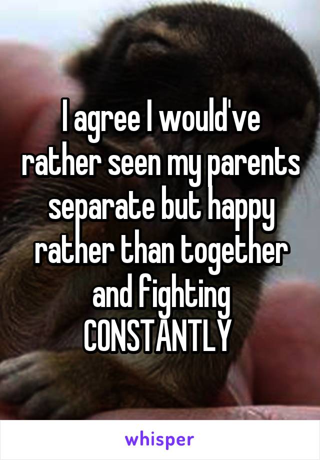 I agree I would've rather seen my parents separate but happy rather than together and fighting CONSTANTLY 