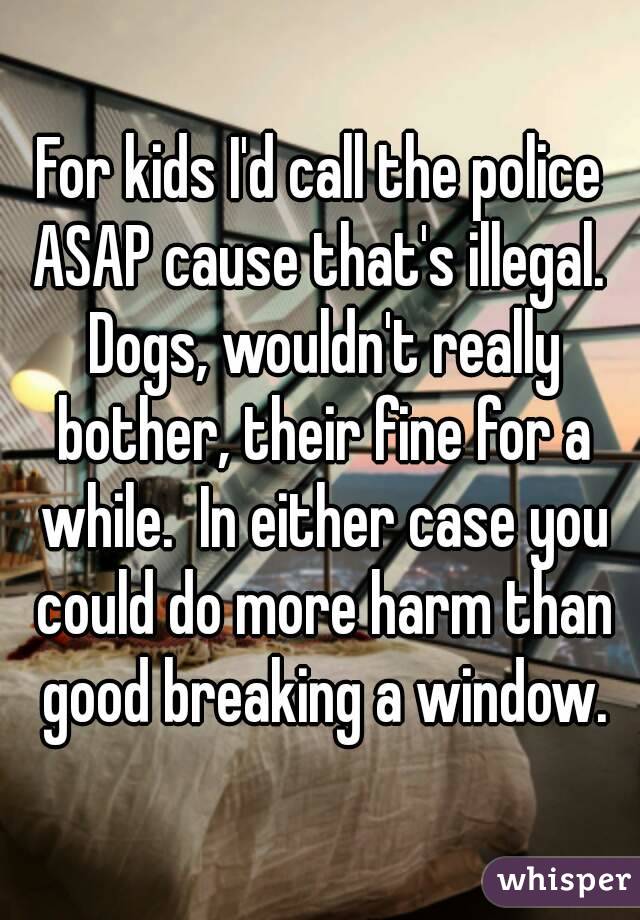 For kids I'd call the police ASAP cause that's illegal.  Dogs, wouldn't really bother, their fine for a while.  In either case you could do more harm than good breaking a window.