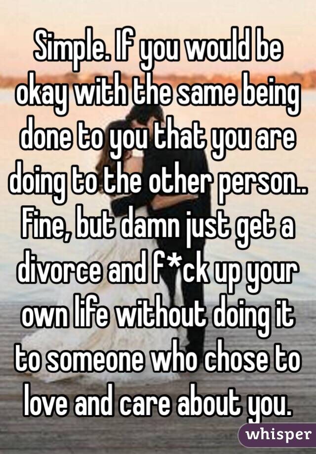 Simple. If you would be okay with the same being done to you that you are doing to the other person.. Fine, but damn just get a divorce and f*ck up your own life without doing it to someone who chose to love and care about you.