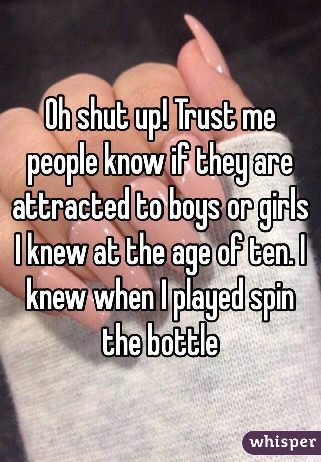 Oh shut up! Trust me people know if they are attracted to boys or girls I knew at the age of ten. I knew when I played spin the bottle 