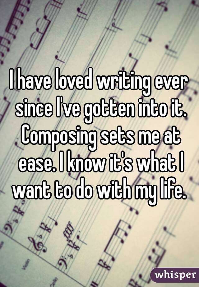 I have loved writing ever since I've gotten into it. Composing sets me at ease. I know it's what I want to do with my life. 