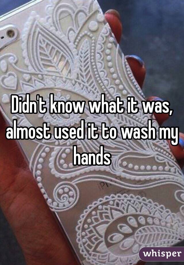 Didn't know what it was, almost used it to wash my hands