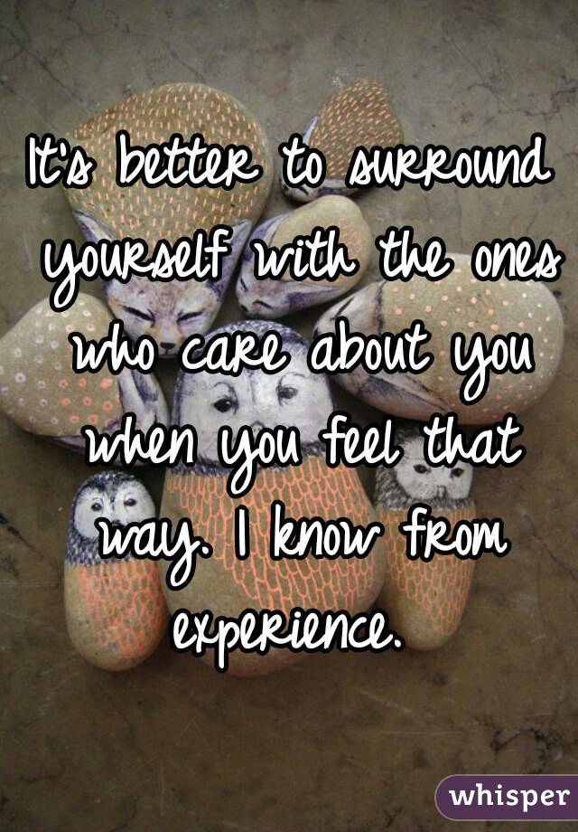 It's better to surround yourself with the ones who care about you when you feel that way. I know from experience. 