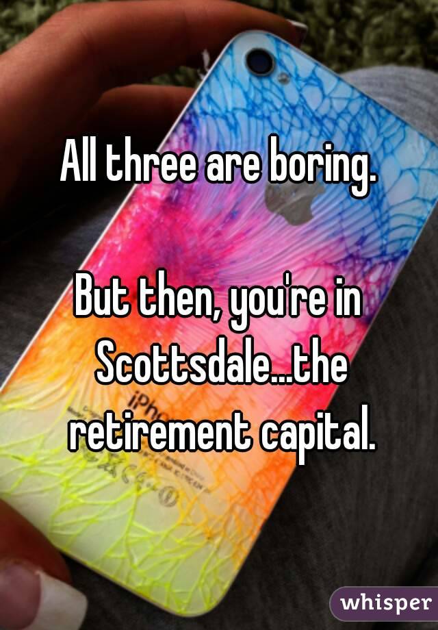 All three are boring.

But then, you're in Scottsdale...the retirement capital.