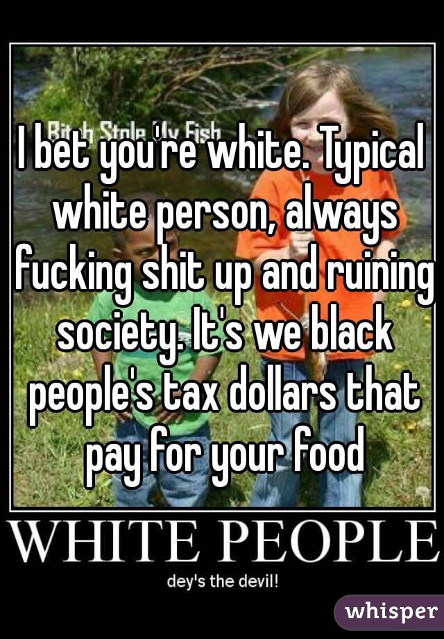 I bet you're white. Typical white person, always fucking shit up and ruining society. It's we black people's tax dollars that pay for your food