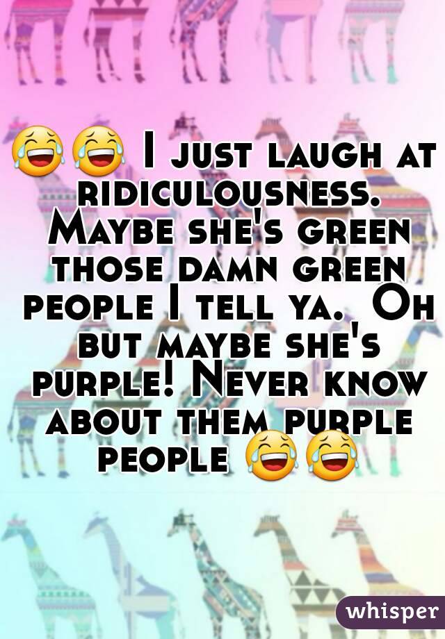 😂😂 I just laugh at ridiculousness. Maybe she's green those damn green people I tell ya.  Oh but maybe she's purple! Never know about them purple people 😂😂