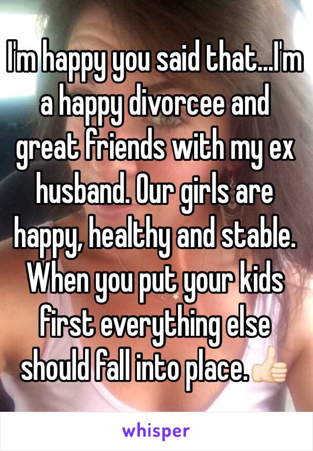 I'm happy you said that...I'm a happy divorcee and great friends with my ex husband. Our girls are happy, healthy and stable. When you put your kids first everything else should fall into place.👍🏻