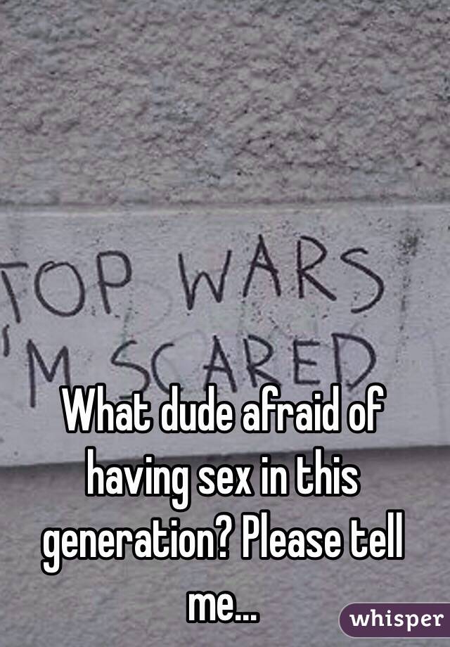 What dude afraid of having sex in this generation? Please tell me…